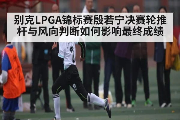别克LPGA锦标赛殷若宁决赛轮推杆与风向判断如何影响最终成绩