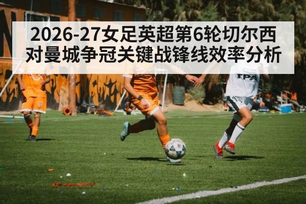 2026-27女足英超第6轮切尔西对曼城争冠关键战锋线效率分析